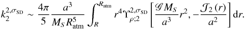 Mathematical equation: \begin{equation} k_2^{2,\sigma_{\rm SD}} \sim \frac{4 \pi}{5} \frac{a^3}{M_S R_{\rm atm}^5} \int_R^{R_{\rm atm}} r^4 \Upsilon_{\rho ; 2}^{2,\sigma_{\rm SD}} \left[ \frac{\mathscr{G} M_S}{a^3} r^2 , -\frac{\mathcal{J}_2 \left( r \right)}{a^2} \right] {\rm d}r. \label{k2_simple} \end{equation}