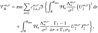 Mathematical equation: \begin{eqnarray} && \displaystyle \mathcal{T}^{m,\sigma}_{\rm \mybf{H}} = \displaystyle \pi m \sum_{n \in \mathbb{Z}} c_{2,n,2}^{m,\sigma} \Im \left\{ \int_R^{R_{\rm atm}} \mathcal{H}_n \frac{\Lambda_n^{m,\nu}}{\sigma^2} \left( U_2^{ m,\sigma} \right)^2 {\rm d}r \right. \nonumber \\[0.3cm] && \qquad\quad\, \displaystyle \left. \displaystyle + \int_R^{R_{\rm atm}} \mathcal{H}_n \frac{\Lambda_n^{m,\nu}}{\sigma^2} \frac{\Gamma_1 - 1}{i \sigma + \Gamma_1 \sigma_0} U_2^{m,\sigma} J_2^{m,\sigma} \right\}, \end{eqnarray}