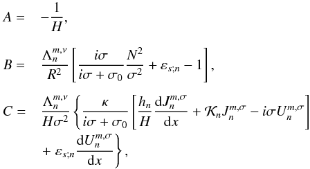 Mathematical equation: \begin{equation} \begin{array}{ll} \displaystyle A = & \displaystyle - \frac{1}{H}, \\[0.5cm] \displaystyle B = & \displaystyle \frac{\Lambda_n^{m,\nu}}{R^2} \left[ \frac{i \sigma}{i \sigma + \sigma_0} \frac{N^2}{\sigma^2} + \varepsilon_{s;n} - 1 \right],\\[0.5cm] \displaystyle C = & \displaystyle \frac{\Lambda_n^{m,\nu}}{H \sigma^2} \left\{ \frac{\kappa}{i \sigma + \sigma_0} \left[ \frac{h_n}{H} \dfrac{{\rm d} J_n^{m,\sigma}}{{\rm d}x} + \mathcal{K}_n J_n^{m,\sigma} - i \sigma U_n^{m,\sigma} \right] \right. \\[0.3cm] & \left. \displaystyle + \; \varepsilon_{s;n} \dfrac{{\rm d} U_n^{m,\sigma}}{{\rm d}x} \right\}, \end{array} \label{coeffsABC_mince} \end{equation}