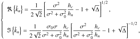 Mathematical equation: \begin{equation} \left\{ \begin{array}{l} \displaystyle \Re \left\{ \hat{k}_n \right\} = \frac{1}{2 \sqrt{2}} \left[ \frac{\sigma^2}{\sigma^2 + \sigma_0^2} \frac{h_c }{h_n} - 1 + \sqrt{\Delta} \right]^{1/2}, \\[0.5cm] \displaystyle \Im \left\{ \hat{k}_n \right\} = \frac{1}{2 \sqrt{2}} \frac{\sigma_0 \sigma}{\sigma^2 + \sigma_0^2 } \frac{h_c}{h_n} \left[ \frac{\sigma^2}{\sigma^2 + \sigma_0^2} \frac{h_c }{h_n} - 1 + \sqrt{\Delta} \right]^{-1/2}, \end{array} \right. \label{kv_reduit} \end{equation}
