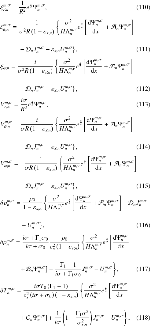Mathematical equation: \begin{eqnarray} && \xi_{r;n}^{m,\sigma} = \frac{1}{R^2} e^{\frac{x}{2} } \Psi_n^{m,\sigma}, \label{xir_mince} \\[5pt] && \xi_{\theta;n}^{m,\sigma} = \displaystyle \frac{1}{\sigma^2 R \left( 1- \varepsilon_{s;n} \right)} \left\{ \frac{\sigma^2}{H \Lambda_n^{m,\nu}} e^{ \frac{x}{2}} \left[ \dfrac{{\rm d} \Psi_n^{m,\sigma}}{{\rm d}x} + \mathcal{A}_n \Psi_n^{m,\sigma} \right] \right. \nonumber \\[0.5cm] && \qquad \quad \displaystyle \left. - \, \mathcal{D}_n J_n^{m,\sigma} - \varepsilon_{s;n} U_n^{m,\sigma} \right\}, \\[5pt] && \xi_{\varphi;n} = \displaystyle \frac{i}{\sigma^2 R \left( 1- \varepsilon_{s;n} \right)} \left\{ \frac{\sigma^2}{H \Lambda_n^{m,\nu}} e^{ \frac{x}{2} } \left[ \dfrac{{\rm d} \Psi_n^{m,\sigma}}{{\rm d}x} + \mathcal{A}_n \Psi_n^{m,\sigma} \right] \right. \nonumber \\[0.5cm] && \qquad\quad \left. \displaystyle -\, \mathcal{D}_n J_n^{m,\sigma} - \varepsilon_{s;n} U_n^{m,\sigma} \right\}, \\[5pt] && V_{r;n}^{m,\sigma} = \frac{i \sigma}{R^2} e^{ \frac{x}{2} } \Psi_n^{m,\sigma}, \\[5pt] && V_{\theta;n}^{m,\sigma} = \displaystyle \frac{i}{\sigma R \left( 1- \varepsilon_{s;n} \right)} \left\{ \frac{\sigma^2}{H \Lambda_n^{m,\nu}} e^{ \frac{x}{2} } \left[ \dfrac{{\rm d} \Psi_n^{m,\sigma}}{{\rm d}x} + \mathcal{A}_n \Psi_n^{m,\sigma} \right] \right. \nonumber \\[0.5cm] && \qquad\quad \left. \displaystyle - \, \mathcal{D}_n J_n^{m,\sigma} - \varepsilon_{s;n} U_n^{m,\sigma} \right\}, \\[5pt] && V_{\varphi;n}^{m,\sigma} = - \displaystyle \frac{1}{\sigma R \left( 1- \varepsilon_{s;n} \right)} \left\{ \frac{\sigma^2}{H \Lambda_n^{m,\nu}} e^{ \frac{x}{2} } \left[ \dfrac{{\rm d} \Psi_n^{m,\sigma}}{{\rm d}x} + \mathcal{A}_n \Psi_n^{m,\sigma} \right] \right. \nonumber \\[0.5cm] && \qquad\quad \left. \displaystyle - \, \mathcal{D}_n J_n^{m,\sigma} - \varepsilon_{s;n} U_n^{m,\sigma} \right\}, \\[5pt] && \delta p_n^{m,\sigma} = \displaystyle \frac{\rho_0}{1- \varepsilon_{s;n}} \left\{ \frac{\sigma^2}{H \Lambda_n^{m,\nu}} e^{ \frac{x}{2}} \left[ \dfrac{{\rm d} \Psi_n^{m,\sigma}}{{\rm d}x} + \mathcal{A}_n \Psi_n^{m,\sigma} \right] - \mathcal{D}_n J_n^{m,\sigma} \right. \nonumber \\[0.5cm] && \qquad\quad\; \displaystyle \left.-\, U_n^{m,\sigma} \right\}, \label{deltap_mince} \\[5pt] && \delta \rho_n^{m,\sigma} = \displaystyle \frac{i \sigma + \Gamma_1 \sigma_0}{ i \sigma + \sigma_0} \frac{\rho_0}{c_s^2 \left( 1 - \varepsilon_{s;n} \right) } \left\{ \frac{\sigma^2}{H \Lambda_n^{m,\nu}} e^{ \frac{x}{2}} \left[ \dfrac{{\rm d} \Psi_n^{m,\sigma}}{{\rm d}x} \right. \right. \nonumber \\[0.5cm] && \qquad\quad \left. \left. \displaystyle +\, \mathcal{B}_n \Psi_n^{m,\sigma} \right] - \displaystyle \frac{\Gamma_1 - 1}{i \sigma + \Gamma_1 \sigma_0} J_n^{m,\sigma} - U_n^{m,\sigma} \right\}, \label{deltaq_mince} \\[5pt] && \delta T_n^{m,\sigma} = \displaystyle \frac{i \sigma T_0 \left( \Gamma_1 - 1 \right) }{c_s^2 \left( i \sigma + \sigma_0 \right) \left( 1 - \varepsilon_{s;n} \right)} \left\{ \frac{\sigma^2}{H \Lambda_n^{m,\nu}} e^{\frac{x}{2} } \left[ \dfrac{{\rm d} \Psi_n^{m,\sigma}}{{\rm d}x} \right. \right. \nonumber \\[0.5cm] && \qquad\quad \left. \left. \displaystyle +\, \mathcal{C}_n \Psi_n^{m,\sigma} \right] \displaystyle + \frac{1}{i \sigma} \left( 1 - \frac{\Gamma_1 \sigma^2 }{\sigma_{s;n}^2} \right) J_n^{m,\sigma} - U_n^{m,\sigma} \right\}, \label{deltaT_mince} \end{eqnarray}