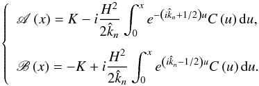 Mathematical equation: \begin{equation} \left\{ \begin{array}{l} \displaystyle \mathscr{A} \left( x \right) = K - i \frac{H^2}{2 \hat{k}_n} \int_0^x e^{- \left( i \hat{k}_n + 1/2 \right) u} C \left( u \right) {\rm d}u,\\[0.5cm] \displaystyle \mathscr{B} \left( x \right) = - K + i \frac{H^2}{2 \hat{k}_n} \int_0^x e^{ \left( i \hat{k}_n - 1/2 \right) u} C \left( u \right) {\rm d}u. \end{array} \right. \label{fonctions_AB} \end{equation}