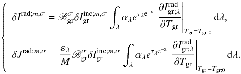 Mathematical equation: \begin{equation} \left\{ \begin{array}{l} \displaystyle \delta I^{{\rm rad ;} m,\sigma} = \mathscr{B}_{\rm gr}^{\sigma} \delta I_{\rm gr}^{{\rm inc ;} m,\sigma} \int_\lambda \alpha_\lambda e^{\rm \tau_\lambda e^{-x}} \left. \dfrac{\partial I_{\rm gr ; \lambda}^{\rm rad}}{\partial T_{\rm gr}} \right|_{T_{\rm gr} = T_{\rm gr;0}} {\rm d} \lambda, \\[0.5cm] \displaystyle \delta J^{{\rm rad ;} m,\sigma} = \frac{\varepsilon_\lambda}{M} \mathscr{B}_{\rm gr}^{\sigma} \delta I_{\rm gr}^{{\rm inc ;} m,\sigma} \int_\lambda \alpha_\lambda e^{\rm \tau_\lambda e^{-x}} \left. \dfrac{\partial I_{\rm gr ; \lambda}^{\rm rad}}{\partial T_{\rm gr}} \right|_{T_{\rm gr} = T_{\rm gr;0}} {\rm d} \lambda. \end{array} \right. \label{IJrad} \end{equation}