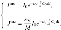 Mathematical equation: \begin{equation} \left\{ \begin{array}{l} \displaystyle I^{\rm inc} = I_0 e^{- \varepsilon_{\rm V} \int_l C_0 {\rm d}l} , \\[0.5cm] \displaystyle J^{\rm inc} = \frac{ \varepsilon_{\rm V}}{M} I_0 e^{- \varepsilon_{\rm V} \int_l C_0 {\rm d}l}. \end{array} \right. \end{equation}