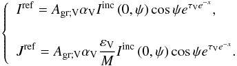 Mathematical equation: \begin{equation} \left\{ \begin{array}{l} \displaystyle I^{\rm ref} = A_{\rm gr ; V} \alpha_{\rm V} I^{\rm inc} \left( 0 , \psi \right) \cos \psi e^{\tau_{\rm V} e^{-x}} , \\[0.5cm] \displaystyle J^{\rm ref} = A_{\rm gr ; V} \alpha_{\rm V} \frac{\varepsilon_{\rm V}}{M} I^{\rm inc} \left( 0 , \psi \right) \cos \psi e^{\tau_{\rm V} e^{-x}}. \end{array} \right. \end{equation}