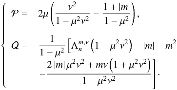 Mathematical equation: \appendix \setcounter{section}{1} \begin{equation} \left\{ \begin{array}{ll} \mathcal{P} = & \displaystyle 2 \mu \left( \frac{\nu^2}{1 - \mu^2 \nu^2} - \frac{1 + \left| m \right|}{1 - \mu^2} \right), \\[0.5cm] \mathcal{Q} = & \displaystyle \frac{1}{1 - \mu^2} \left[ \Lambda_n^{m,\nu} \left( 1 - \mu^2 \nu^2 \right) - \left| m \right| - m^2 \right. \\ & \displaystyle \left. - \frac{2 \left| m \right| \mu^2 \nu^2 + m \nu \left( 1 + \mu^2 \nu^2 \right)}{1 - \mu^2 \nu^2} \right]\cdot \end{array} \right. \label{PQ_Hough} \end{equation}