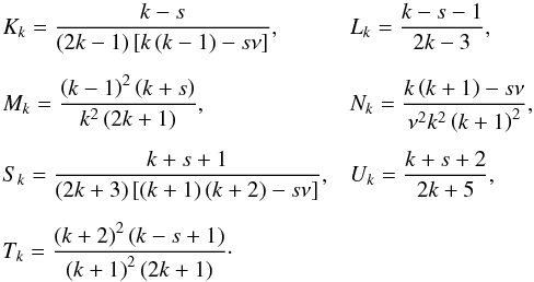 Mathematical equation: \appendix \setcounter{section}{1} \begin{equation} \begin{array}{ll} K_k = \displaystyle \frac{k-s}{ \left( 2 k - 1 \right) \left[ k \left( k - 1 \right) - s \nu \right] }, & L_k = \displaystyle \frac{k-s -1}{2 k - 3},\\[0.5cm] M_k = \displaystyle \frac{\left( k - 1 \right)^2 \left( k + s \right) }{k^2 \left( 2 k +1 \right)}, & N_k = \displaystyle \frac{k \left( k + 1 \right) - s \nu }{\nu^2 k^2 \left( k + 1 \right)^2},\\[0.5cm] S_k = \displaystyle \frac{k + s +1}{\left( 2k+3 \right) \left[ \left( k +1 \right) \left( k + 2 \right) - s \nu \right]}, & U_k = \displaystyle \frac{k + s + 2}{2k + 5},\\[0.5cm] T_k = \displaystyle \frac{\left( k + 2 \right)^2 \left( k - s + 1 \right) }{\left( k +1 \right)^2 \left( 2k + 1 \right)}\cdot \end{array} \end{equation}