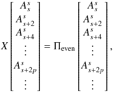 Mathematical equation: \appendix \setcounter{section}{1} \begin{equation} X \begin{bmatrix} \A_s \\\A_{s+2} \\ \A_{s+4}\\ \vdots\\ \A_{s+2p} \\ \vdots \end{bmatrix} = \Pi_{\rm even} \begin{bmatrix} \A_s\\\A_{s+2} \\ \A_{s+4}\\ \vdots\\ \A_{s+2p} \\ \vdots \end{bmatrix} , \end{equation}