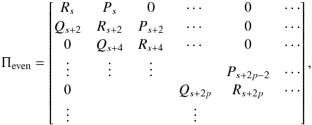 Mathematical equation: \appendix \setcounter{section}{1} \begin{equation} \Pi_{\rm even} = \begin{bmatrix} R_s & P_s & 0 & \cdots & 0 & \cdots \\ Q_{s+2} & R_{s+2} & P_{s+2} & \cdots & 0 & \cdots \\ 0 & Q_{s+4} & R_{s+4} & \cdots & 0 & \cdots \\ \vdots & \vdots & \vdots & & P_{s+2p-2} & \cdots \\ 0 & & & Q_{s+2p} &R_{s+2p}& \cdots \\ \vdots & & & \vdots& & \\ \end{bmatrix} , \end{equation}