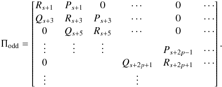 Mathematical equation: \appendix \setcounter{section}{1} \begin{equation} \Pi_{\rm odd} = \begin{bmatrix} R_{s+1} & P_{s+1} & 0 & \cdots & 0 & \cdots \\ Q_{s+3} & R_{s+3} & P_{s+3} & \cdots & 0 & \cdots \\ 0 & Q_{s+5} & R_{s+5} & \cdots & 0 & \cdots \\ \vdots & \vdots & \vdots & & P_{s+2p-1} & \cdots \\ 0 & & & Q_{s+2p+1} &R_{s+2p+1}& \cdots \\ \vdots & & & \vdots& & \\ \end{bmatrix} . \end{equation}