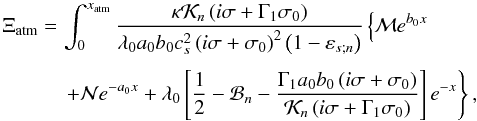 Mathematical equation: \appendix \setcounter{section}{5} \begin{equation} \begin{array}{ll} \Xi_{\rm atm} = & \! \! \! \! \displaystyle \int_0^{x_{\rm atm}} \frac{ \kappa \mathcal{K}_n \left( i \sigma + \Gamma_1 \sigma_0 \right)}{ \lambda_0 a_0 b_0 c_s^2 \left( i \sigma + \sigma_0 \right)^2 \left( 1 - \varepsilon_{s;n} \right)} \left\{ \mathcal{M} e^{b_0 x} \right. \\[0.5cm] & \! \! \! \! \displaystyle \left. + \mathcal{N} e^{-a_0 x} + \lambda_0 \left[ \frac{1}{2} - \mathcal{B}_n - \frac{\Gamma_1 a_0 b_0 \left( i \sigma + \sigma_0 \right) }{\mathcal{K}_n \left( i \sigma + \Gamma_1 \sigma_0 \right)} \right] e^{-x} \right\}, \end{array} \end{equation}
