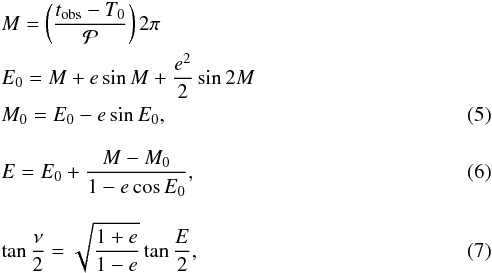 Mathematical equation: \begin{eqnarray} && M=\left(\frac{t_{\rm obs}-T_0}{{\cal P}}\right)2\pi \nonumber\\ && E_0=M+e\sin M +\frac{e^2}{2}\sin 2M \nonumber\\ && M_0=E_0-e\sin E_0, \\[3mm] && E=E_0+\frac{M-M_0}{1-e\cos E_0}, \\[3mm] && \tan\frac{\nu}{2}=\sqrt{\frac{1+e}{1-e}}\tan\frac{E}{2}, \end{eqnarray}