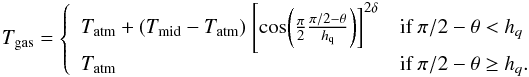 Mathematical equation: \begin{equation} T_{\rm gas} = \left\{ \begin{array}{l l} T_{\rm atm}+(T_{\rm mid}-T_{\rm atm})~\Bigg[{\rm cos}\bigg(\frac{\pi}{2}\frac{\pi/2-\theta}{h_{\rm q}}\bigg)\bigg]^{2\delta} & \text{if }\pi/2-\theta<h_{q}\\ T_{\rm atm} & \text{if }\pi/2-\theta\ge h_{q}. \end{array} \right. \end{equation}