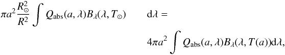 Mathematical equation: \begin{eqnarray} \pi a^2 \frac{R_\odot^2}{R^2} \int{Q_{\rm abs}(a, \lambda) B_\lambda(\lambda, T_\odot)} &&{\rm d}\lambda =\nonumber\\ &&4\pi a^2 \int{Q_{\rm abs}(a, \lambda) B_\lambda(\lambda, T(a))}{\rm d}\lambda, \label{eq:2} \end{eqnarray}