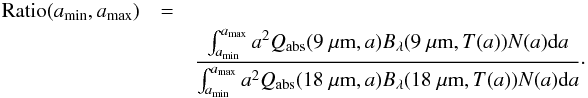Mathematical equation: \begin{eqnarray} {\rm Ratio} (a_{\rm min},a_{\rm max}) &=&\nonumber\\ &&\frac {\int_{a_{\rm min}}^{a_{\rm max}} a^2 Q_{\rm abs}(9~\micron, a) B_\lambda(9~\micron, T(a)) N(a) {\rm d}a} {\int_{a_{\rm min}}^{a_{\rm max}} a^2 Q_{\rm abs}(18~\micron, a) B_\lambda(18~\micron, T(a)) N(a) {\rm d}a}\cdot \label{eq:3} \end{eqnarray}