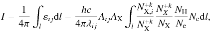 Mathematical equation: \begin{equation} I=\frac{1}{4\pi} \int_{l} \varepsilon_{ij}{\rm d}l=\frac{hc}{4\pi\lambda_{ij}} A_{ij} A_{\mathrm{X}} \int_{l} \frac{N^{+k}_{\mathrm{X},i}}{ N^{+k}_{\mathrm{X}}} \frac{N^{+k}_{X}}{N_{\mathrm{X}}}\frac{N_{\mathrm{H}}}{N_{\mathrm{e}}} N_{\mathrm{e}} {\rm d}l, \end{equation}