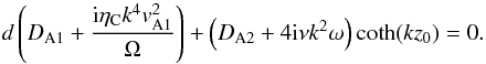 Mathematical equation: \begin{equation} d\left(D_{\rm A1}+\frac{{\rm i}\eta_{\rm C}k^4v_{\rm A1}^2}{\Omega}\right)+\left(D_{\rm A2}+4{\rm i}\nu k^2\omega\right)\coth(k z_0)=0. \label{eq:2.3} \end{equation}