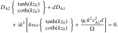Mathematical equation: \begin{eqnarray} &&D_{\rm A2}\left\{\begin{array}{l}\tanh(kz_0)\\ \coth(kz_0)\end{array}\right\}+dD_{\rm A1} \nonumber\\ &&\qquad +\,\,{\rm i}k^2\left[4\nu\omega\left\{\begin{array}{l}\tanh(kz_0)\\ \coth(kz_0)\end{array}\right\}+\frac{\eta_{\rm C}k^2v_{\rm A1}^2d}{\Omega}\right]=0. \label{eq:2.4} \end{eqnarray}