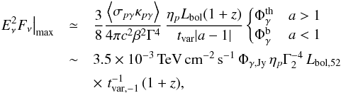 Mathematical equation: \begin{eqnarray} \left.E_\nu^2 F_\nu \right|_{\rm max} &\simeq& \frac{3}{8} \frac{\left\langle \sigma_{p\gamma} \kappa_{p\gamma} \right\rangle}{4 \pi c^2 \beta^2 \Gamma^4} \, \frac{ \eta_{p}L_{\rm bol}(1+z) }{ t_{\rm var}|a-1|} \begin{cases} \Phi_{\gamma}^{\rm th}& a>1\\ \Phi_{\gamma}^{\rm b}& a<1 \end{cases} \nonumber\\ &\sim& 3.5 \times 10^{-3} \,{\rm TeV\,cm^{-2}\,s^{-1}}\, \Phi_{\gamma,{\rm Jy}}\,\eta_{p} \Gamma_2^{-4}\,L_{\rm bol,52} \nonumber\\ && \times \,\,t_{\rm var,-1}^{-1}\,(1+z), \end{eqnarray}