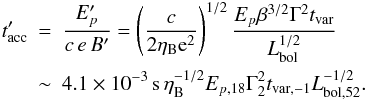 Mathematical equation: \begin{eqnarray} t'_{\rm acc} \!\!\!&=&\!\!\! \frac{E_{p}'}{ c\,e\,B'} =\left(\frac{c}{2\eta_{\rm B}{\rm e}^2}\right)^{1/2}\frac{E_{p}\beta^{3/2}\Gamma^2t_{\rm var}}{ L_{\rm bol}^{1/2}}\nonumber\\ &\sim&\!\!\! 4.1\times 10^{-3}\,{\rm s}\,\eta_{\rm B}^{-1/2}E_{p,18}\Gamma_2^2t_{\rm var,-1}L_{\rm bol,52}^{-1/2}. \end{eqnarray}