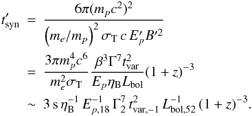 Mathematical equation: \begin{eqnarray} t'_{\rm syn} \!\!\!&=&\!\!\! \frac{6\pi (m_{p}c^2)^2}{ \left( m_{e}/m_{p} \right)^2 \sigma_{\rm T} \, c \, E'_{p} B'^2} \nonumber\\ &=&\!\!\! \frac{3\pi m_{p}^4c^{6}}{m_{e}^2\sigma_{\rm T}}\frac{\beta^3 \Gamma^7t_{\rm var}^2}{E_{p}\eta_{\rm B} L_{\rm bol}} { (1+z)^{-3}} \nonumber\\ &\sim&\!\!\! 3 \,{\rm s}\, \eta_{\rm B}^{-1} \, E_{p,18}^{-1} \, \Gamma_2^7 \, t_{\rm var,-1}^{2} \, L_{\rm bol,52}^{-1} \, { (1+z)^{-3}}. \end{eqnarray}