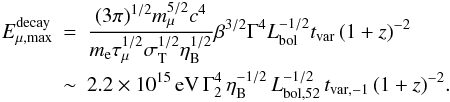 Mathematical equation: \begin{eqnarray} E_{\mu, \rm max}^{\rm decay} \!\!\!&=&\!\!\!\frac{(3\pi)^{1/2} m_\mu^{5/2} c^4}{m_{\rm e}\tau_\mu^{1/2}\sigma_{\rm T}^{1/2} \eta_{\rm B}^{1/2}} \beta^{3/2}\Gamma^4 L_{\rm bol}^{-1/2} t_{\rm var}\, (1+z)^{-2} \nonumber\\ &\sim &\!\!\! 2.2 \times 10^{15} \,{\rm eV}\, \Gamma_2^4 \,\eta_{\rm B}^{-1/2} \,L_{\rm bol,52}^{-1/2} \,t_{\rm var,-1}\,(1+z)^{-2}. \end{eqnarray}