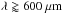 Mathematical equation: \hbox{$\lambda \gtrapprox 600\ \rm{\mu m}$}