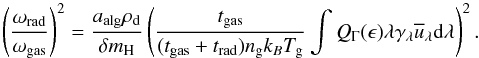 Mathematical equation: \begin{equation} \left(\frac{\omega_{\rm{rad}}}{\omega_{\rm{gas}}}\right)^2 = \frac{ a_{\rm{alg}} \rho_{\rm{d}}}{\delta m_{\rm{H}}}\left(\frac{t_{\rm{gas}}}{(t_{\rm{gas}}+t_{\rm{rad}})n_{\rm{g}}k_{B} T_{\rm{g}}} \int Q_{\Gamma}(\epsilon)\lambda\gamma_{\rm{\lambda}} \overline{u}_{\rm{\lambda}} {\rm d}\lambda \right)^2. \label{eq:omega} \end{equation}