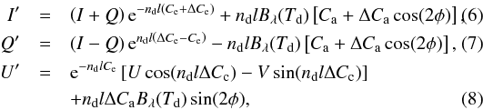 Mathematical equation: \begin{eqnarray} \label{eq:trI} I'&=&\left(I+Q\right){\rm e}^{-n_{\rm{d}}l\left(C_{\rm{e}}+\Delta C_{\rm{e}}\right)}+n_{\rm{d}} lB_{\rm{\lambda}}(T_{\rm{d}})\left[C_{\rm{a}}+\Delta C_{\rm{a}} \cos(2\phi) \right], \ \ \ \\\label{eq:trQ} Q'&=&\left(I-Q\right){\rm e}^{n_{\rm{d}} l\left(\Delta C_{\rm{e}}-C_{\rm{e}}\right)}-n_{\rm{d}} lB_{\rm{\lambda}}(T_{\rm{d}})\left[C_{\rm{a}}+\Delta C_{\rm{a}} \cos(2\phi) \right], \ \ \ \\ U'&=&{\rm e}^{-n_{\rm{d}} lC_{\rm{e}}}\left[U \cos(n_{\rm{d}}l\Delta C_{\rm{c}}) - V \sin(n_{\rm{d}}l\Delta C_{\rm{c}})\right] \nonumber\\ && + n_{\rm{d}} l \Delta C_{\rm{a}} B_{\rm{\lambda}}(T_{\rm{d}})\sin(2\phi), \ \ \ \label{eq:trU} \end{eqnarray}