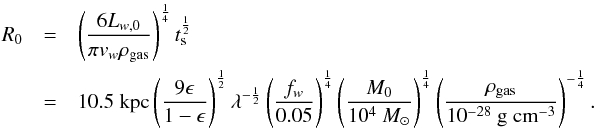 Mathematical equation: \begin{eqnarray} R_0 &=& \left(\frac{6L_{w,0}}{\pi v_w \rho_{\rm gas} }\right)^\frac{1}{4}t_{\rm s}^{\frac{1}{2}} \\ \notag & =& 10.5\;{\rm kpc} \left(\frac{9\epsilon}{1-\epsilon}\right)^\frac{1}{2}\lambda^{-\frac{1}{2}}\left(\frac{f_w}{0.05}\right)^\frac{1}{4}\left(\frac{M_0}{10^4 ~M_{\odot}}\right)^\frac{1}{4}\left(\frac{\rho_{\rm gas}}{10^{-28} ~{\rm g\;cm}^{-3}}\right)^{-\frac{1}{4}} . \end{eqnarray}