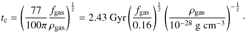 Mathematical equation: \begin{equation} t_{\rm c}=\left(\frac{77}{100\pi}\frac{f_{\rm gas}}{\rho_{\rm gas}}\right)^\frac{1}{2} = 2.43~{\rm Gyr} \left(\frac{f_{\rm gas}}{0.16}\right)^\frac{1}{2} \left(\frac{\rho_{\rm gas}}{10^{-28}~{\rm g\;cm}^{-3}}\right)^{-\frac{1}{2}} \cdot \label{tcrit} \end{equation}