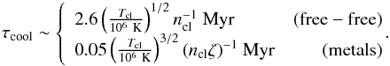 Mathematical equation: \begin{equation} \tau_{\rm cool} \sim \left\{ \begin{array}{lr} 2.6 \left(\frac{T_{\rm cl}}{10^6 \rm ~K}\right)^{1/2} n_{\rm cl}^{-1} {\rm ~Myr}& \rm (free-free)\\ 0.05 \left(\frac{T_{\rm cl}}{10^6 \rm ~K}\right)^{3/2} (n_{\rm cl}\zeta)^{-1} {\rm ~Myr}& \rm (metals)\\ \end{array} \right. \!\! \!\!. \end{equation}