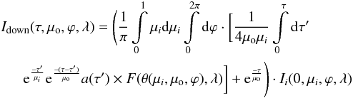 Mathematical equation: \begin{eqnarray} \label{Idown} && I_{\rm down} (\tau,\mu_{\rm o},\varphi, \lambda) = \Bigg( {1 \over \pi} \int\limits_{0}^{1} \mu_i {\rm d}\mu_i \int\limits_{0}^{2 \pi} {\rm d}\varphi \cdot \bigg[ {1 \over 4 \mu_{\rm o} \mu_i} \int\limits_{0}^{\tau} {\rm d}\tau ' \nonumber \\ && \indent {\rm e}^{-\tau ' \over \mu_i} {\rm e}^{-(\tau -\tau ')\over \mu_{\rm o}} a(\tau ') \times F(\theta(\mu_i, \mu_{\rm o}, \varphi), \lambda) \bigg] + {\rm e}^{-\tau \over \mu_{\rm o}} \Bigg) \cdot I_i(0 ,\mu_i, \varphi, \lambda) \end{eqnarray}