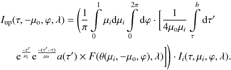 Mathematical equation: \begin{eqnarray} \label{Iup} && I_{\rm up}(\tau ,-\mu_{\rm o}, \varphi, \lambda) = \Bigg( {1 \over \pi} \int\limits_{0}^{1} \mu_i {\rm d}\mu _i \int\limits_{0}^{2 \pi} {\rm d}\varphi \cdot \bigg[ {1 \over 4 \mu_{\rm o} \mu_i} \int\limits_{\tau}^{b} {\rm d}\tau ' \nonumber \\ && \indent {\rm e}^{-\tau ' \over \mu_i} {\rm e}^{-(\tau ' -\tau)\over \mu_{\rm o}} a(\tau ') \times F(\theta(\mu_i, -\mu_{\rm o}, \varphi), \lambda) \bigg] \Bigg) \cdot I_i(\tau,\mu_i, \varphi, \lambda). \end{eqnarray}