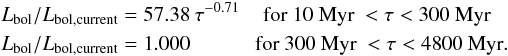 Mathematical equation: \begin{eqnarray} && L_{\rm bol}/L_{\rm bol, current}=57.38 \: \tau^{-0.71} \hspace*{3mm} \text{ for 10 Myr } < \tau < 300~\text{Myr}\nonumber \\ && L_{\rm bol}/L_{\rm bol, current}=1.000 \hspace*{11mm} \text{for 300 Myr } < \tau < 4800~\text{Myr}. \end{eqnarray}