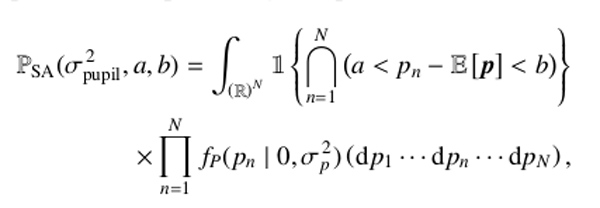 Mathematical equation: \begin{eqnarray} \begin{aligned} \label{eq:proba_range} \mathbb{P}_{\rm SA}(\sigma_{\rm pupil}^{\,2}, a, b)= \int_{\left(\mathbb{R}\right)^{N}} \mathbb{1} \left\{ \bigcap\limits_{n=1}^{N} \left(a < p_n - \mathbb{E}\left[{\vec p}\right] < b \right) \right\} \\ \times \prod_{n=1}^{N} f_P(p_n \mid 0,\sigma_p^{\,2}) \left( \mathrm{d} p_1 \cdots \mathrm{d} p_n \cdots \mathrm{d} p_{N} \right), \end{aligned} \end{eqnarray}