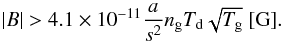 Mathematical equation: \begin{equation} |B|>4.1\times10^{-11} {{a}\over{s^2}} n_{\rm g} T_{\rm d} \sqrt{T_{\rm g}} ~ {\rm [G]}. \end{equation}