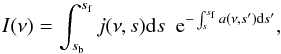 Mathematical equation: \begin{equation} I(\nu) = \int_{s_{\rm b}}^{s_{\rm f}} j(\nu, s) {\rm d}s ~ ~ {\rm e}^{-\int_{s}^{s_{\rm f}} a(\nu, s^{\prime}) {\rm d}s^{\prime}}, \end{equation}