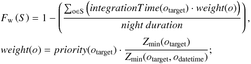 Mathematical equation: \begin{eqnarray} \label{eq:midFitness1} % &&F_{\rm w}\left(S\right) = 1-\left(\frac{\sum_{\rm o\in S}{\left(integrationTime(o_{\rm target})\cdot weight(o)\right)}}{night\ duration}\right),\nonumber\\ &&weight(o) = priority(o_{\rm target}) \cdot \frac{Z_{\rm min}(o_{\rm target})}{Z_{\rm min}(o_{\rm target},o_{\rm datetime})}; % \end{eqnarray}