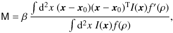 Mathematical equation: \begin{equation} \label{eq:amm} \mat{M} = \beta \,\frac{\int\d^2x\; (\vec{x}-\vec{x}_0)(\vec{x}-\vec{x}_0)^{\rm T} I(\vec{x})f^\prime(\rho)} {\int\d^2x\;I(\vec{x})f(\rho)}, \end{equation}