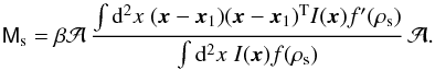 Mathematical equation: \begin{equation} \label{eq:xtensor1} \mat{M}_{\rm s}= \beta{\cal A}\, \frac{\int\d^2x\;(\vec{x}-\vec{x}_1)(\vec{x}-\vec{x}_1)^{\rm T}I(\vec{x})f^\prime(\rho_{\rm s})} {\int\d^2x\;I(\vec{x})f(\rho_{\rm s})}\, {\cal A}. \end{equation}