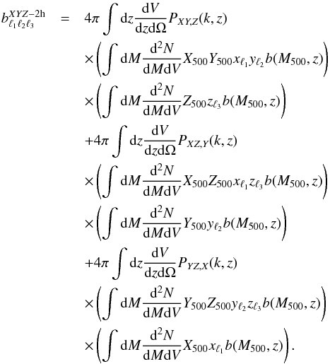 Mathematical equation: \begin{eqnarray} b_{\ell_1 \ell_2 \ell_3}^{XYZ-{\rm 2h}} &=& 4 \pi \int {\rm d}z \frac{{\rm d}V}{{\rm d}z{\rm d}\Omega}P_{XY,Z}(k,z)\nonumber \\ && \times \left(\int{\rm d}M \frac{{\rm d^2}N}{{\rm d}M {\rm d}V} {X}_{500} {Y}_{500} x_{\ell_1}y_{\ell_2} b(M_{500},z)\right) \nonumber \\ && \times \left(\int{\rm d}M \frac{{\rm d^2}N}{{\rm d}M {\rm d}V} {Z}_{500} z_{\ell_3} b(M_{500},z)\right)\nonumber \\ &&+ 4 \pi \int {\rm d}z \frac{{\rm d}V}{{\rm d}z{\rm d}\Omega}P_{XZ,Y}(k,z)\nonumber \\ && \times \left(\int{\rm d}M \frac{{\rm d^2}N}{{\rm d}M {\rm d}V} {X}_{500}{Z}_{500} x_{\ell_1}z_{\ell_3} b(M_{500},z)\right)\nonumber\\ && \times \left(\int{\rm d}M \frac{{\rm d^2}N}{{\rm d}M {\rm d}V} {Y}_{500} y_{\ell_2} b(M_{500},z)\right) \nonumber\\ && + 4 \pi \int {\rm d}z \frac{{\rm d}V}{{\rm d}z{\rm d}\Omega}P_{YZ,X}(k,z)\nonumber \\ && \times \left(\int{\rm d}M \frac{{\rm d^2}N}{{\rm d}M {\rm d}V} {Y}_{500}{Z}_{500} y_{\ell_2}z_{\ell_3} b(M_{500},z)\right)\nonumber\\ && \times \left(\int{\rm d}M \frac{{\rm d^2}N}{{\rm d}M {\rm d}V} {X}_{500} x_{\ell_1} b(M_{500},z)\right). \end{eqnarray}