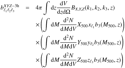 Mathematical equation: \begin{eqnarray} b_{\ell_1 \ell_2 \ell_3}^{XYZ-{\rm 3h}} &=& 4 \pi \int {\rm d}z \frac{{\rm d}V}{{\rm d}z{\rm d}\Omega}B_{X,Y,Z}(k_1,k_2,k_3, z)\nonumber \\ && \times \left(\int{\rm d}M \frac{{\rm d^2}N}{{\rm d}M {\rm d}V} {X}_{500} x_{\ell_1} b_3(M_{500},z)\right) \nonumber \\ &&\times \left(\int{\rm d}M \frac{{\rm d^2}N}{{\rm d}M {\rm d}V} {Y}_{500} y_{\ell_2} b_3(M_{500},z)\right) \nonumber \\ && \times \left(\int{\rm d}M \frac{{\rm d^2}N}{{\rm d}M {\rm d}V} {Z}_{500} z_{\ell_3} b_3(M_{500},z)\right) \end{eqnarray}