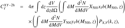 Mathematical equation: \begin{eqnarray} C_{\ell}^{XY-{\rm 2h}} &=& 4 \pi \int {\rm d}z \frac{{\rm d}V}{{\rm d}z{\rm d}\Omega} \left(\int{\rm d}M \frac{{\rm d^2}N}{{\rm d}M {\rm d}V} {X}_{500} x_{\ell} b(M_{500},z)\right)\nonumber\\ && \times \left(\int{\rm d}M \frac{{\rm d^2}N}{{\rm d}M {\rm d}V} {Y}_{500} y_{\ell} b(M_{500},z)\right) P_{X,Y}(k,z), \end{eqnarray}