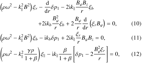 Mathematical equation: \begin{eqnarray} && \left(\rho\omega^2-k_{\parallel}^2 B^2\right)\xi_{r}-\frac{{\rm d}}{{\rm d}r}\delta p_1-2{\rm i}k_{\parallel}\frac{B_{\varphi}B_z}{r}\xi_{b} \nonumber \\ && \,\,\quad\quad\quad\quad \qquad +2{\rm i}k_{b}\frac{B_{\varphi}^2}{r}\xi_{b}+2\frac{B_{\varphi}}{r} \frac{{\rm d}}{{\rm d}r}\left(\xi_{r}B_{\varphi}\right)=0, \label{a11} \\ && \left(\rho\omega^2-k_{\parallel}^2 B^2\right)\xi_{b}-{\rm i}k_{b}\delta p_1+2{\rm i}k_{\parallel}\frac{\xi_r}{r}B_{\varphi}B_{z}=0, \label{a12} \\ && \left(\rho\omega^2-k_{\parallel}^2\frac{\gamma p}{1+\beta}\right)\xi_{\parallel}-{\rm i}k_{\parallel}\frac{\beta}{1+\beta} \left[\delta p_1 -2\frac{B_{\varphi}^2\xi_{r}}{r}\right]=0, \label{a13} \end{eqnarray}