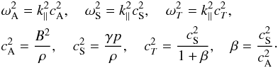 Mathematical equation: \begin{eqnarray} && \omega_{\rm A}^2=k_{\parallel}^2c_{\rm A}^2, \quad \omega_{\rm S}^2=k_{\parallel}^2c_{\rm S}^2, \quad \omega_{T}^2=k_{\parallel}^2c_{T}^2, \nonumber \\ && c_{\rm A}^2=\frac{B^2}{\rho}, \quad c_{\rm S}^2=\frac{\gamma p}{\rho}, \quad c_{T}^2=\frac{c_{\rm S}^2}{1+\beta}, \quad \beta=\frac{c_{\rm S}^2}{c_{\rm A}^2}\cdot \nonumber \end{eqnarray}