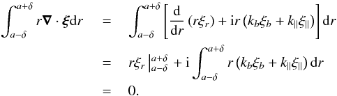 Mathematical equation: \begin{eqnarray} \int_{a-\delta}^{a+\delta}r\vec{\nabla}\cdot\bfxi {\rm d}r \,\,&=&\, \int_{a-\delta}^{a+\delta}\left[\frac{{\rm d}}{{\rm d}r}\left(r\xi_r\right)+{\rm i}r\left(k_{b}\xi_{b}+k_{\parallel}\xi_{\parallel}\right)\right]{\rm d}r \nonumber \\ \,& =&\, r\xi_r\left|_{a-\delta}^{a+\delta}\right. +{\rm i}\int_{a-\delta}^{a+\delta}r\left(k_{b}\xi_{b}+k_{\parallel}\xi_{\parallel}\right){\rm d}r \nonumber\\ \,&=&\,0. \nonumber \end{eqnarray}