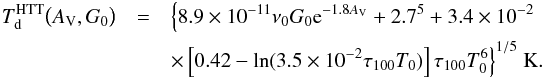Mathematical equation: \appendix \setcounter{section}{6} \begin{eqnarray} T_{\rm d}^{\rm HTT}\bigl(A_{\rm V},G_0\bigr) &=& \Bigl\{ 8.9\times10^{-11} \nu_0 G_0 {\rm e}^{-1.8 A_{\rm V}} + 2.7^5 + 3.4\times10^{-2} \nonumber\\ &&\times \left[ 0.42 - {\rm ln}(3.5\times10^{-2} \tau_{100} T_0) \right] \tau_{100} T_0^6\Bigr\}^{1/5} ~\rm K. \label{eq:tdhol} \end{eqnarray}