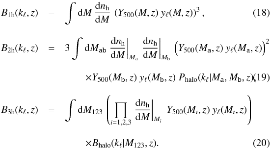 Mathematical equation: \begin{eqnarray} B_\mr{1h}(k_\ell, z) &=& \int \dd M \, \frac{\dd n_\mr{h}}{\dd M} \, \left(Y_\mr{500}(M,z) \ y_\ell(M,z)\right)^3 \label{Eq:Bk-1h} ,\\[3mm] \nonumber B_\mr{2h}(k_\ell, z) &=& 3 \int \dd M_\texttt{ab} \left.\frac{\dd n_\mr{h}}{\dd M}\right|_{M_\texttt{a}} \left.\frac{\dd n_\mr{h}}{\dd M}\right|_{M_\texttt{b}} \, \Big( Y_\mr{500}(M_\texttt{a},z) \ y_\ell(M_\texttt{a},z) \Big)^2 \\[3mm] &&\qquad \times Y_\mr{500}(M_\texttt{b},z) \ y_\ell(M_\texttt{b},z) \ P_\mr{halo}(k_\ell | M_\texttt{a}, M_\texttt{b}, z) \label{Eq:Bk-2h} ,\\[3mm] \nonumber B_\mr{3h}(k_\ell, z) &=& \int \dd M_{123} \, \left(\prod_{i=1,2,3} \left.\frac{\dd n_\mr{h}}{\dd M}\right|_{M_i} \ Y_\mr{500}(M_i,z) \ y_\ell(M_i,z) \right) \\[3mm] && \qquad \times B_\mr{halo}(k_\ell | M_{123},z) \label{Eq:Bk-3h}. \end{eqnarray}
