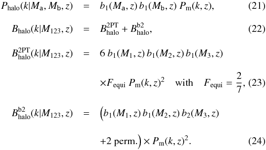 Mathematical equation: \begin{eqnarray} P_\mr{halo}(k | M_\texttt{a}, M_\texttt{b}, z) & =& b_1(M_\texttt{a},z) \, b_1(M_\texttt{b},z) \ P_{\rm m}(k,z) ,\\[3mm] B_\mr{halo}(k | M_{123},z) &=& B^\mr{2PT}_\mr{halo} + B^\mr{b2}_\mr{halo} ,~\\[3mm] \nonumber B^\mr{2PT}_\mr{halo}(k | M_{123},z) &=& 6 \ b_1(M_1,z) \, b_1(M_2,z) \, b_1(M_3,z)\\[3mm] & & \times F_\mr{equi} \ P_{\rm m}(k,z)^2 \quad \mr{with} \quad F_\mr{equi} = \frac{2}{7},\\[3mm] \nonumber B^\mr{b2}_\mr{halo}(k | M_{123},z) &=& \Big(b_1(M_1,z) \, b_1(M_2,z) \, b_2(M_3,z) \\[3mm] & & + 2 \ \mr{perm.}\Big) \times P_{\rm m}(k,z)^2.~ \end{eqnarray}